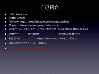 自己紹介
•   maito kuwahara
•   twitter @maito
•   facebook https://www.facebook.com/maitokuwahara
•   Blog http://temping-amagramer.blogspot.jp/
•   2006年∼2010年 日本ソフトウエア株式会社 SE(CF Oracle HTML JS CSS)

•   2010年∼           NHNJapan               RIA(JavaScript PHP)

•   私生活では、、、 Python Objective-C PHP scheme Cなどなど。

•   本格的なプログラミングは、就職後!!

•   実は、djangoは、Google App Engine上でしか使ったことがない
 