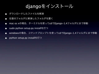djangoをインストール
•   ダウンロードしたファイルを解凍

•   任意のフォルダに解凍したフォルダを置く

•   mac os xの場合、ターミナルを使ってcdでDjango-1.4フォルダにまで移動

•   sudo python setup.py installを打つ

•   windowsの場合、コマンドプロンプトを使ってcdでDjango-1.4フォルダにまで移動

•   python setup.py installを打つ
 