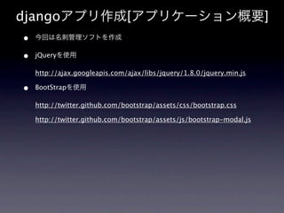 djangoアプリ作成[アプリケーション概要]
•   今回は名刺管理ソフトを作成

•   jQueryを使用

    http://ajax.googleapis.com/ajax/libs/jquery/1.8.0/jquery.min.js

•   BootStrapを使用

    http://twitter.github.com/bootstrap/assets/css/bootstrap.css

    http://twitter.github.com/bootstrap/assets/js/bootstrap-modal.js
 