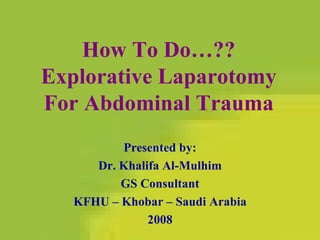 How To Do…?? Explorative Laparotomy For Abdominal Trauma Presented by: Dr. Khalifa Al-Mulhim GS Consultant KFHU – Khobar – Saudi Arabia 2008 