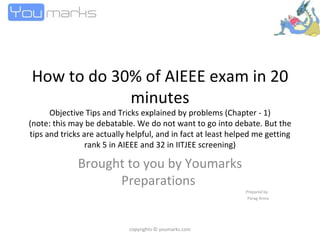 How to do 30% of AIEEE exam in 20 minutes Objective Tips and Tricks explained by problems (Chapter - 1) (note: this may be debatable. We do not want to go into debate. But the tips and tricks are actually helpful, and in fact at least helped me getting rank 5 in AIEEE and 32 in IITJEE screening) Brought to you by Youmarks Preparations  Prepared by  Parag Arora copyrights © youmarks.com 