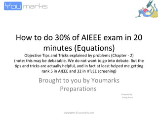 How to do 30% of AIEEE exam in 20 minutes (Equations) Objective Tips and Tricks explained by problems (Chapter - 2) (note: this may be debatable. We do not want to go into debate. But the tips and tricks are actually helpful, and in fact at least helped me getting rank 5 in AIEEE and 32 in IITJEE screening) Brought to you by Youmarks Preparations  Prepared by  Parag Arora copyrights © youmarks.com 