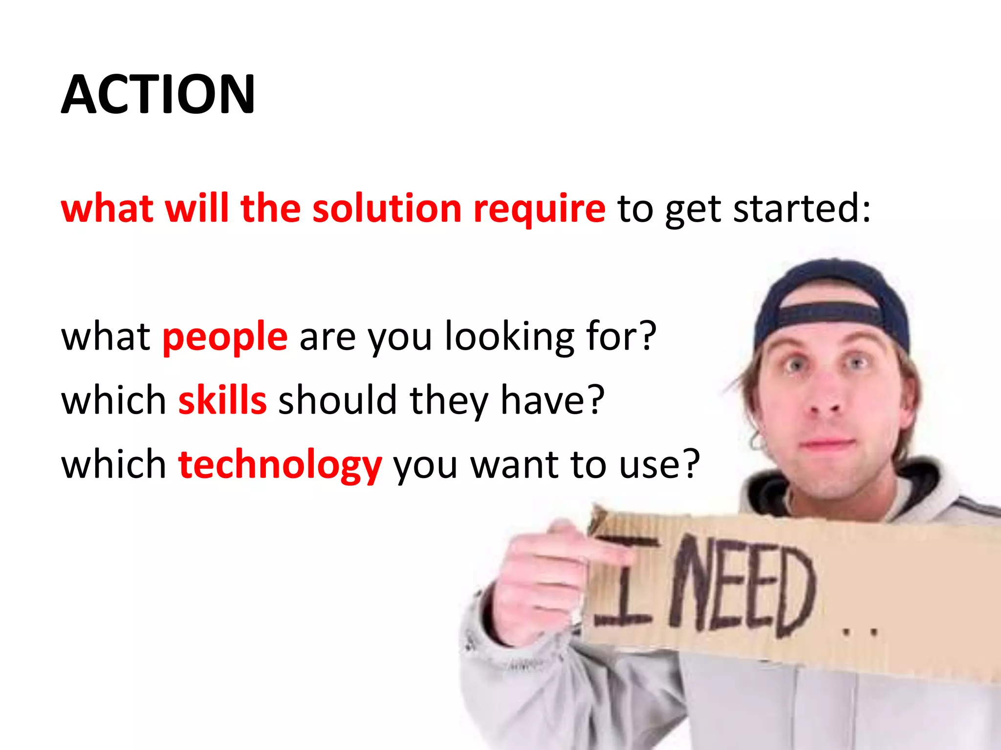 ACTIONwhat will the solution require to get started:what people are you looking for?which skills should they have?which technology you want to use?