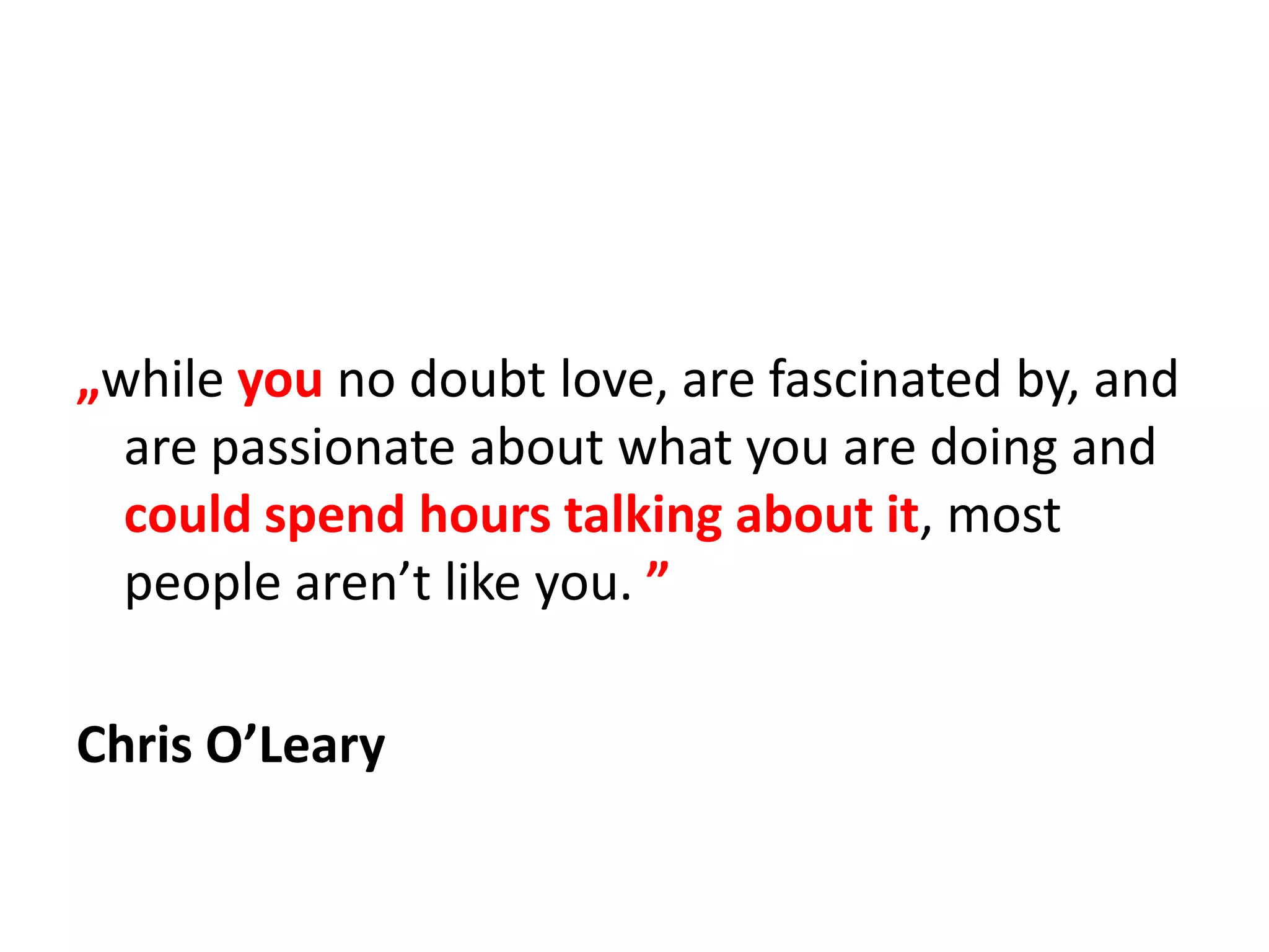„while you no doubt love, are fascinated by, and are passionate about what you are doing and could spend hours talking about it, most people aren’t like you. ”Chris O’Leary