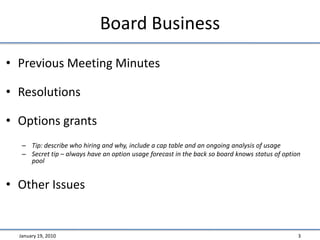 Board BusinessPrevious Meeting MinutesResolutionsOptions grantsTip: describe who hiring and why, include a cap table and an ongoing analysis of usageSecret tip – always have an option usage forecast in the back so board knows status of option poolOther IssuesJanuary 19, 20103