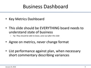 Business DashboardKey Metrics DashboardThis slide should be EVERYTHING board needs to understand state of businessTip: They should be able to leave, zone out after this slideAgree on metrics, never change formatList performance against plan, when necessary short commentary describing variancesJanuary 19, 20104