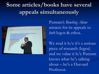 Some articles/books have several
appeals simultaneously
Putnam’s Bowling Alone
attracts for its appeals to
both logos & ethos.
We read it b/c it’s a serious
piece of research (logos)
and we value it b/c Putnam
knows what he’s talking
about – he’s a Harvard
Professor.
 