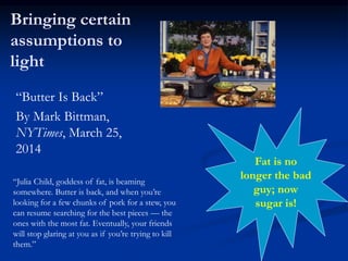 Bringing certain
assumptions to
light
“Butter Is Back”
By Mark Bittman,
NYTimes, March 25,
2014
“Julia Child, goddess of fat, is beaming
somewhere. Butter is back, and when you’re
looking for a few chunks of pork for a stew, you
can resume searching for the best pieces — the
ones with the most fat. Eventually, your friends
will stop glaring at you as if you’re trying to kill
them.”
Fat is no
longer the bad
guy; now
sugar is!
 