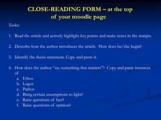 Tasks:
1. Read the article and actively highlight key points and make notes in the margin.
2. Describe how the author introduces the article. How does he/she begin?
3. Identify the thesis statement. Copy and paste it.
4. How does the author “say something that matters”? Copy and paste instances
of
a. Ethos
b. Logos
c. Pathos
d. Bring certain assumptions to light?
e. Raise questions of fact?
f. Raise questions of opinion?
CLOSE-READING FORM – at the top
of your moodle page
 