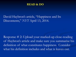 David Haybron’s article, “Happiness and Its
Discontents,” NYT April 13, 2014.
Response # 2: Upload your marked-up close-reading
of Haybron’s article and make sure you summarise his
definition of what constitutes happiness. Consider
what his definition includes and what is leaves out.
READ & DO
 