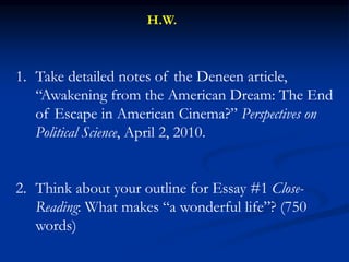 1. Take detailed notes of the Deneen article,
“Awakening from the American Dream: The End
of Escape in American Cinema?” Perspectives on
Political Science, April 2, 2010.
2. Think about your outline for Essay #1 Close-
Reading: What makes “a wonderful life”? (750
words)
H.W.
 