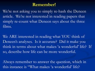 We’re not asking you to simply re-hash the Deneen
article. We’re not interested in reading papers that
simply re-count what Deneen says about the three
films.
We ARE interested in reading what YOU think of
Deneen’s analyses. Is it accurate? Did it make you
think in terms about what makes ‘a wonderful’ life? If
so, describe how life can be more wonderful.
Always remember to answer the question, which in
this instance is “What makes ‘a wonderful’ life?
Remember!
 