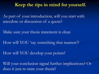 As part of your introduction, will you start with
anecdote or discussion of a quote?
Make sure your thesis statement is clear.
How will YOU ‘say something that matters’?
How will YOU develop your points?
Will your conclusion signal further implications? Or
does it just re-state your thesis?
Keep the tips in mind for yourself.
 