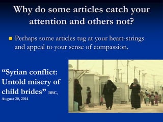 Why do some articles catch your
attention and others not?
 Perhaps some articles tug at your heart-strings
and appeal to your sense of compassion.
“Syrian conflict:
Untold misery of
child brides” BBC,
August 20, 2014
 