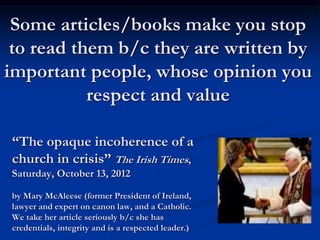 Some articles/books make you stop
to read them b/c they are written by
important people, whose opinion you
respect and value
“The opaque incoherence of a
church in crisis” The Irish Times,
Saturday, October 13, 2012
by Mary McAleese (former President of Ireland,
lawyer and expert on canon law, and a Catholic.
We take her article seriously b/c she has
credentials, integrity and is a respected leader.)
 