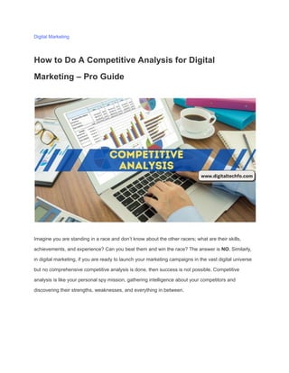 Digital Marketing
How to Do A Competitive Analysis for Digital
Marketing – Pro Guide
Imagine you are standing in a race and don’t know about the other racers; what are their skills,
achievements, and experience? Can you beat them and win the race? The answer is NO. Similarly,
in digital marketing, if you are ready to launch your marketing campaigns in the vast digital universe
but no comprehensive competitive analysis is done, then success is not possible. Competitive
analysis is like your personal spy mission, gathering intelligence about your competitors and
discovering their strengths, weaknesses, and everything in between.
 