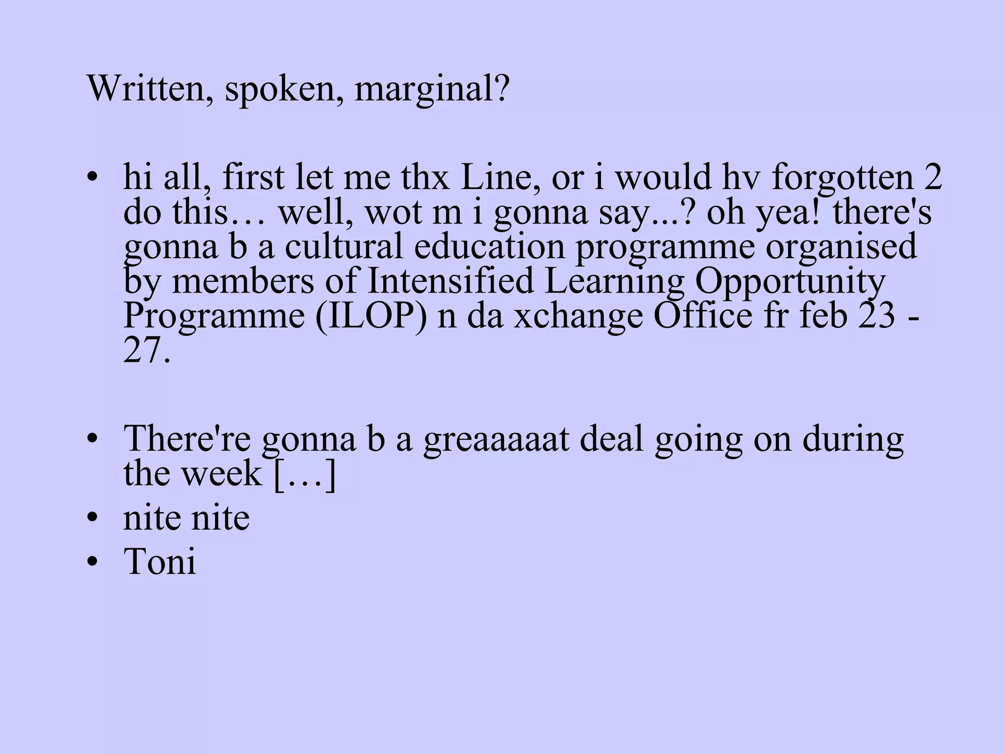 Written, spoken, marginal? hi all, first let me thx Line, or i would hv forgotten 2 do this… well, wot m i gonna say...? oh yea! there's gonna b a cultural education programme organised by members of Intensified Learning Opportunity Programme (ILOP) n da xchange Office fr feb 23 - 27. There're gonna b a greaaaaat deal going on during the week […] nite nite Toni 