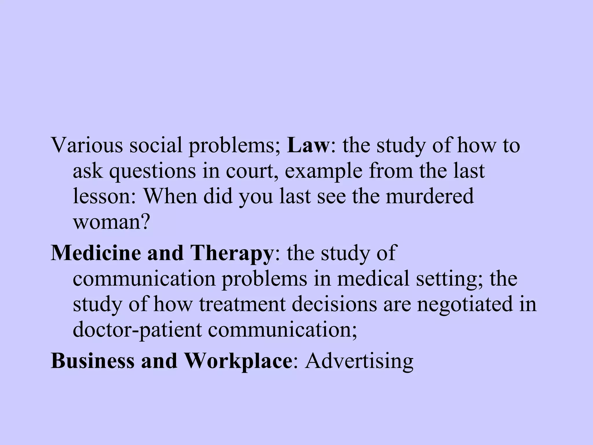 Various social problems; Law : the study of how to ask questions in court, example from the last lesson: When did you last see the murdered woman? Medicine and Therapy : the study of communication problems in medical setting; the study of how treatment decisions are negotiated in doctor-patient communication; Business and Workplace : Advertising 