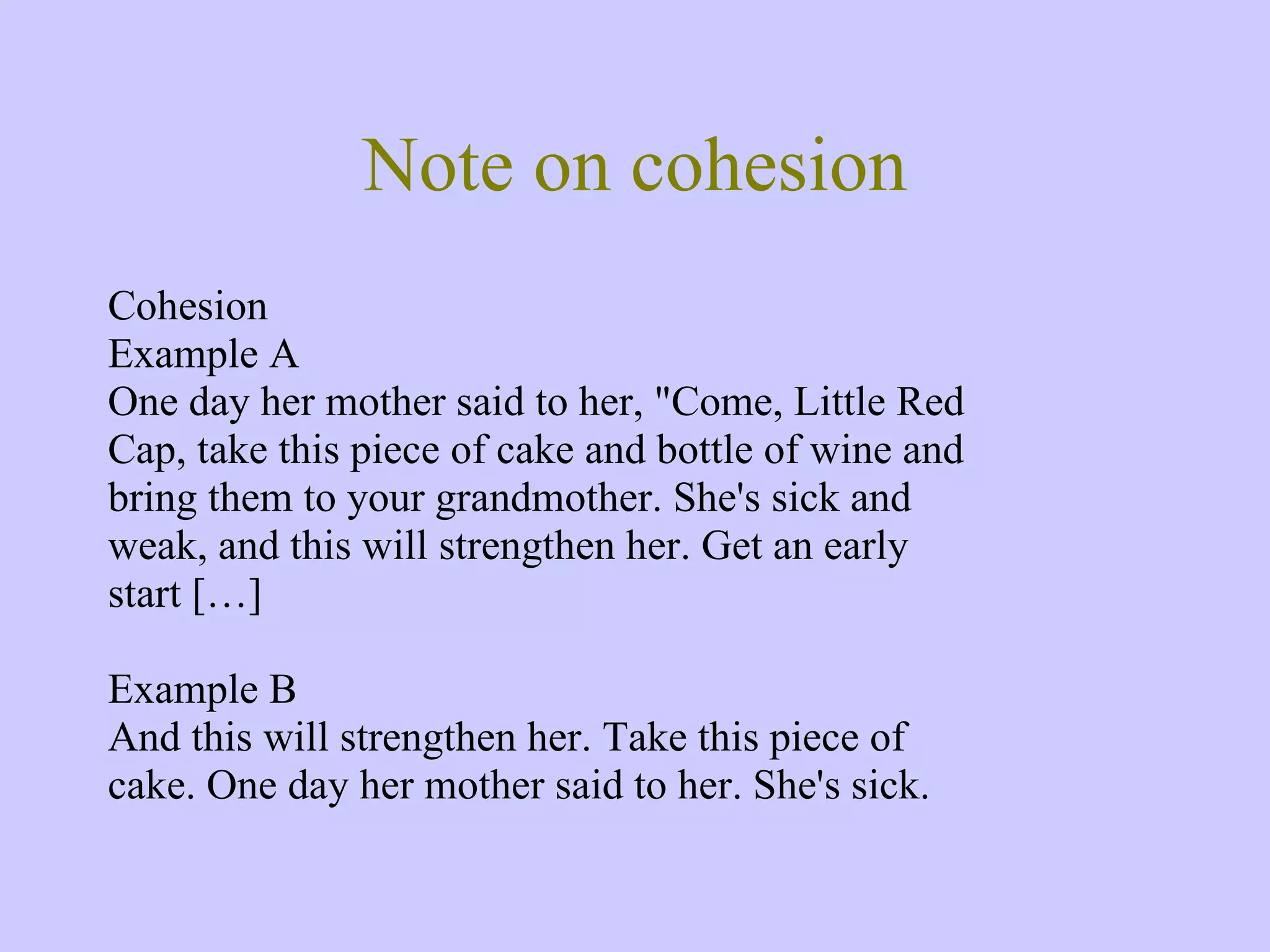 Note on cohesion Cohesion Example A One day her mother said to her, &quot;Come, Little Red Cap, take this piece of cake and bottle of wine and bring them to your grandmother. She's sick and weak, and this will strengthen her. Get an early start […] Example B And this will strengthen her. Take this piece of cake. One day her mother said to her. She's sick. 