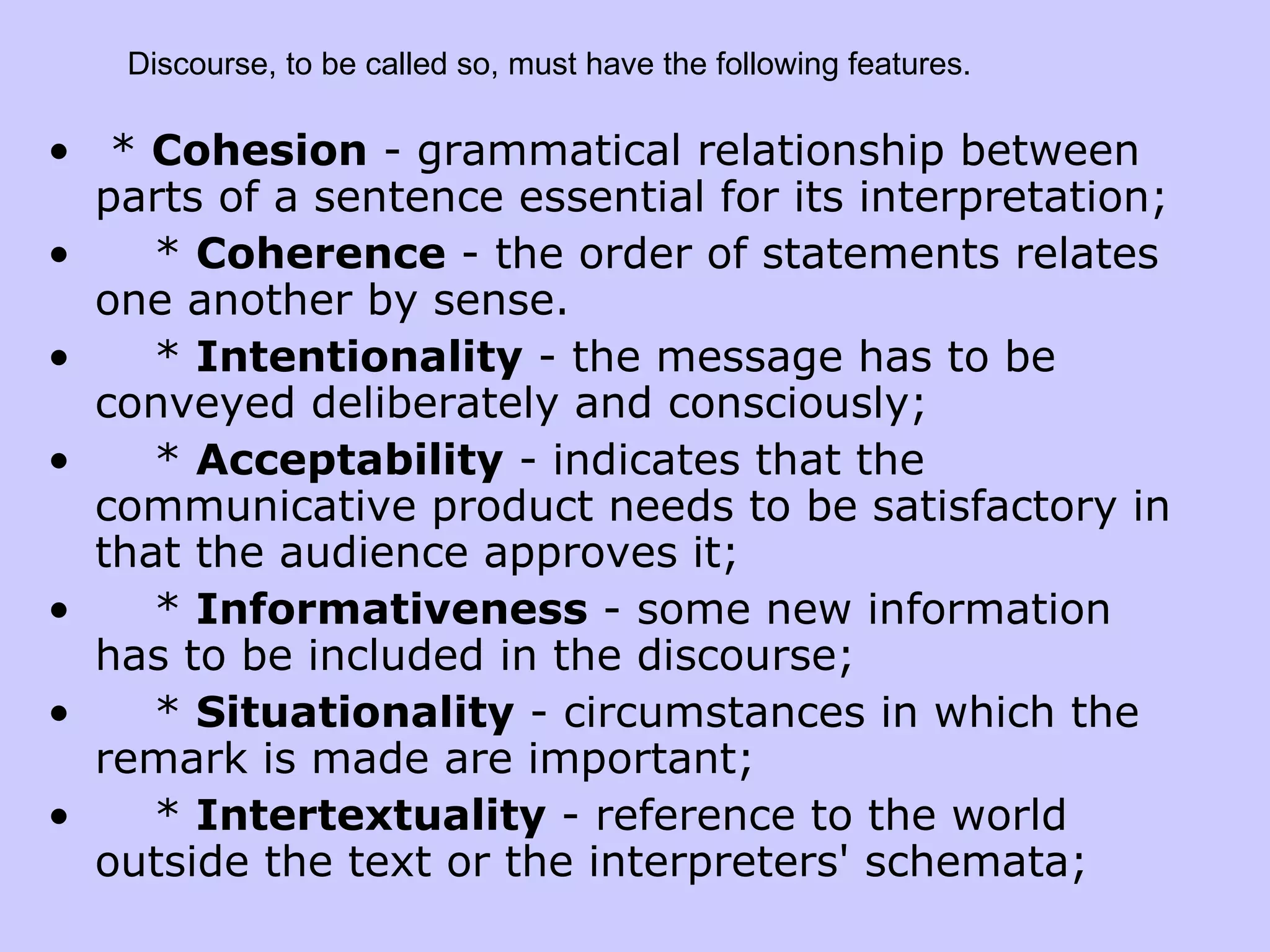 * Cohesion - grammatical relationship between parts of a sentence essential for its interpretation; * Coherence - the order of statements relates one another by sense. * Intentionality - the message has to be conveyed deliberately and consciously; * Acceptability - indicates that the communicative product needs to be satisfactory in that the audience approves it; * Informativeness - some new information has to be included in the discourse; * Situationality - circumstances in which the remark is made are important; * Intertextuality - reference to the world outside the text or the interpreters' schemata; Discourse, to be called so, must have the following features. 