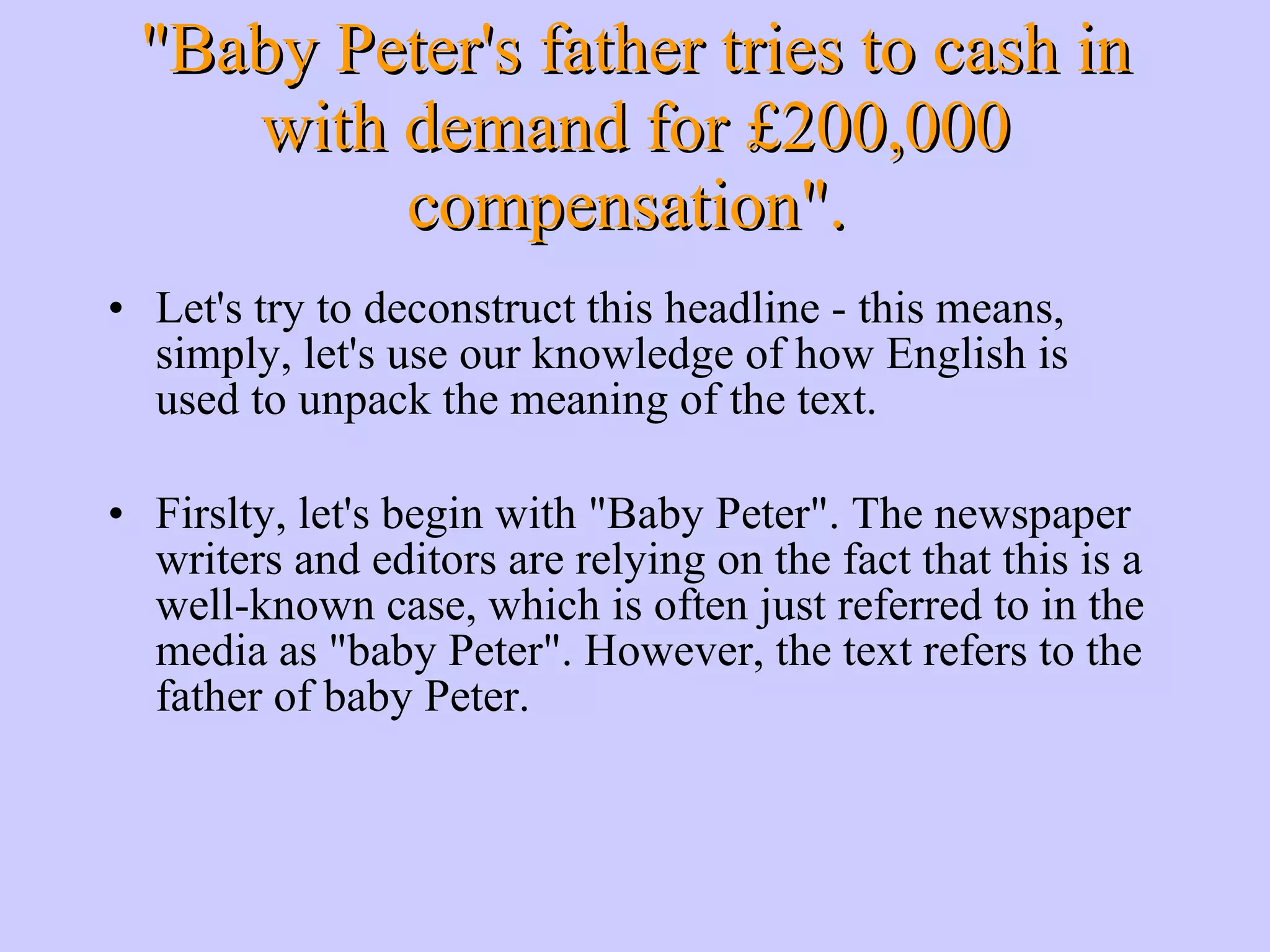 &quot;Baby Peter's father tries to cash in with demand for £200,000 compensation&quot;. Let's try to deconstruct this headline - this means, simply, let's use our knowledge of how English is used to unpack the meaning of the text. Firslty, let's begin with &quot;Baby Peter&quot;. The newspaper writers and editors are relying on the fact that this is a well-known case, which is often just referred to in the media as &quot;baby Peter&quot;. However, the text refers to the father of baby Peter. 