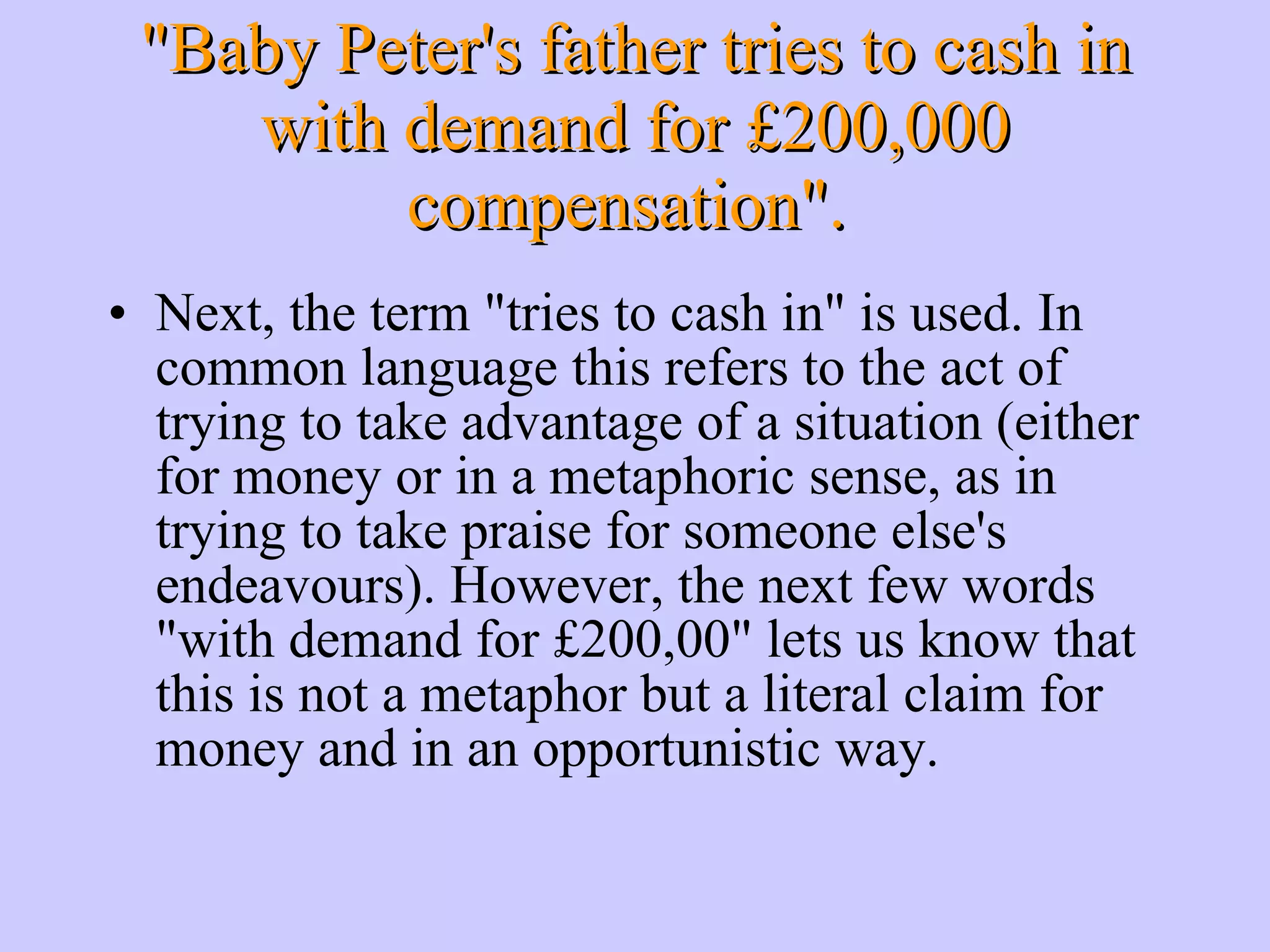 Next, the term &quot;tries to cash in&quot; is used. In common language this refers to the act of trying to take advantage of a situation (either for money or in a metaphoric sense, as in trying to take praise for someone else's endeavours). However, the next few words &quot;with demand for £200,00&quot; lets us know that this is not a metaphor but a literal claim for money and in an opportunistic way. &quot;Baby Peter's father tries to cash in with demand for £200,000 compensation&quot;. 