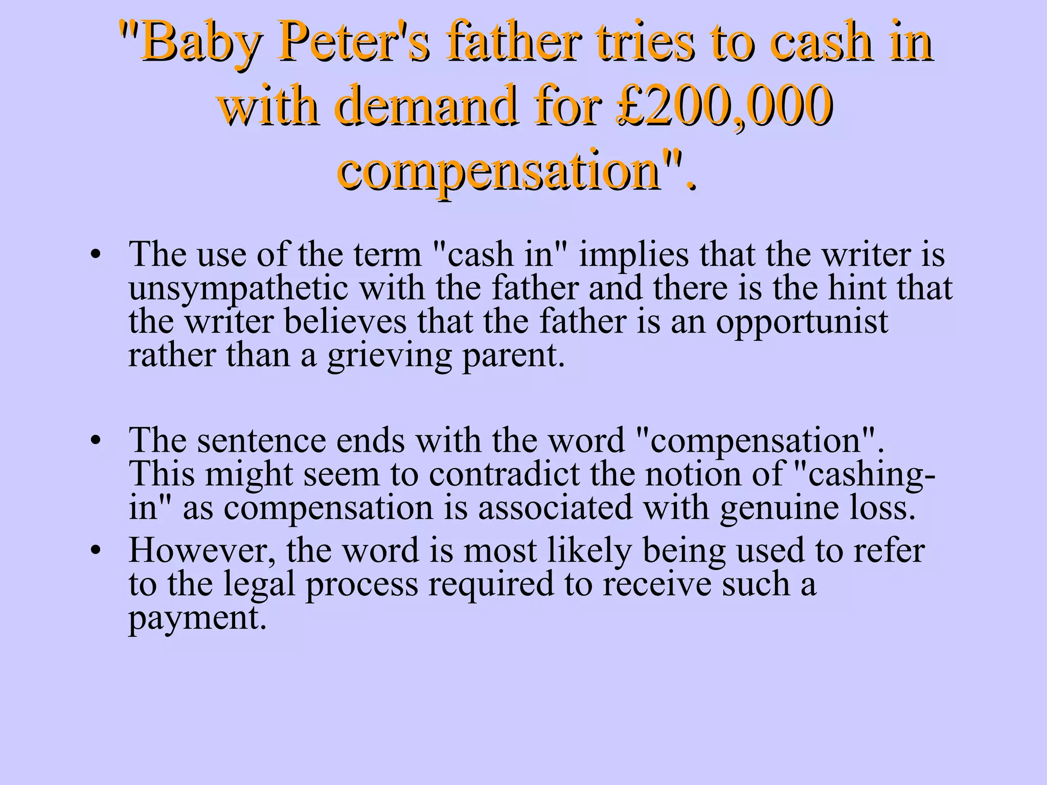 The use of the term &quot;cash in&quot; implies that the writer is unsympathetic with the father and there is the hint that the writer believes that the father is an opportunist rather than a grieving parent. The sentence ends with the word &quot;compensation&quot;. This might seem to contradict the notion of &quot;cashing-in&quot; as compensation is associated with genuine loss. However, the word is most likely being used to refer to the legal process required to receive such a payment. &quot;Baby Peter's father tries to cash in with demand for £200,000 compensation&quot;. 