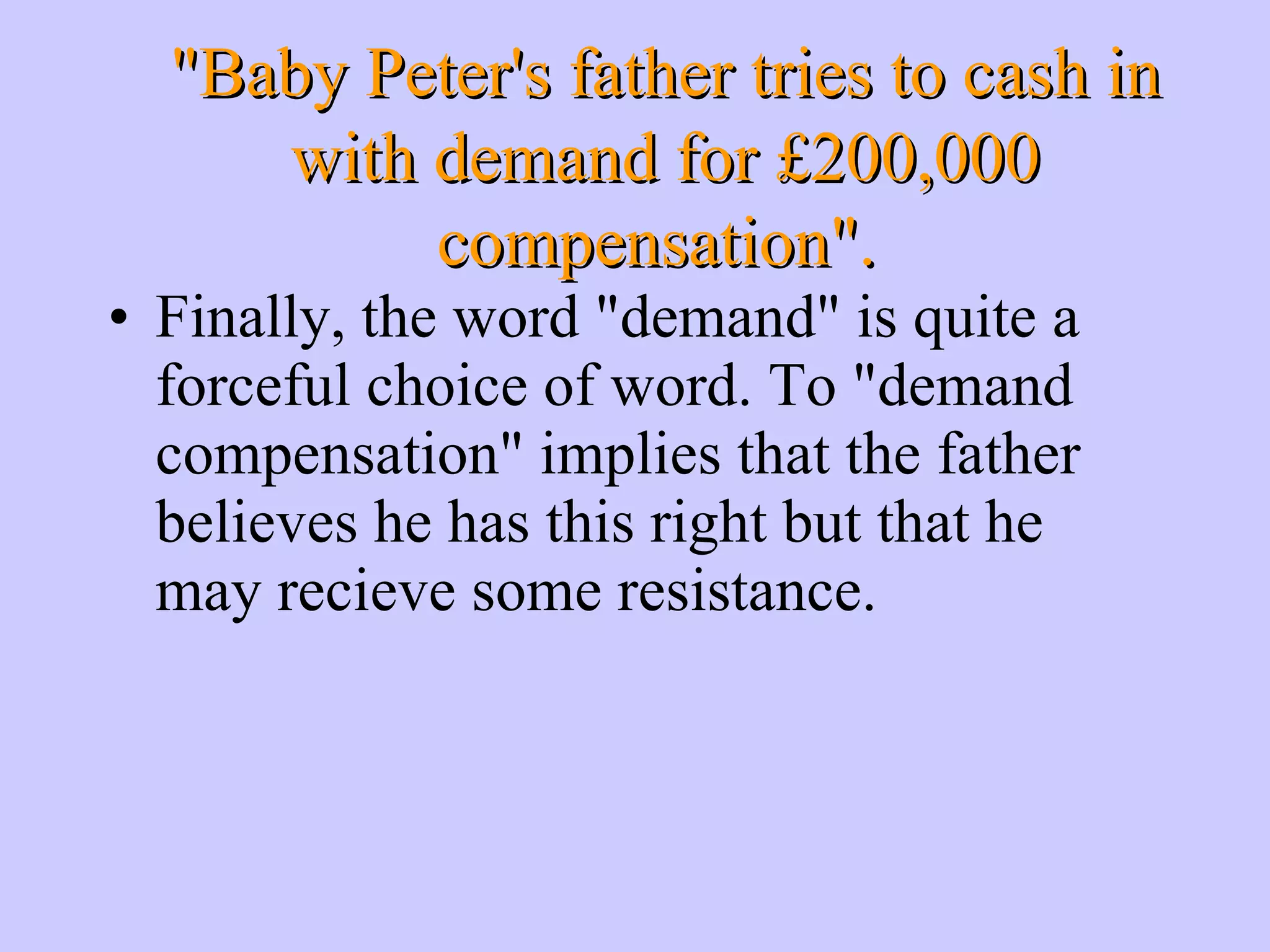 Finally, the word &quot;demand&quot; is quite a forceful choice of word. To &quot;demand compensation&quot; implies that the father believes he has this right but that he may recieve some resistance. &quot;Baby Peter's father tries to cash in with demand for £200,000 compensation&quot;. 