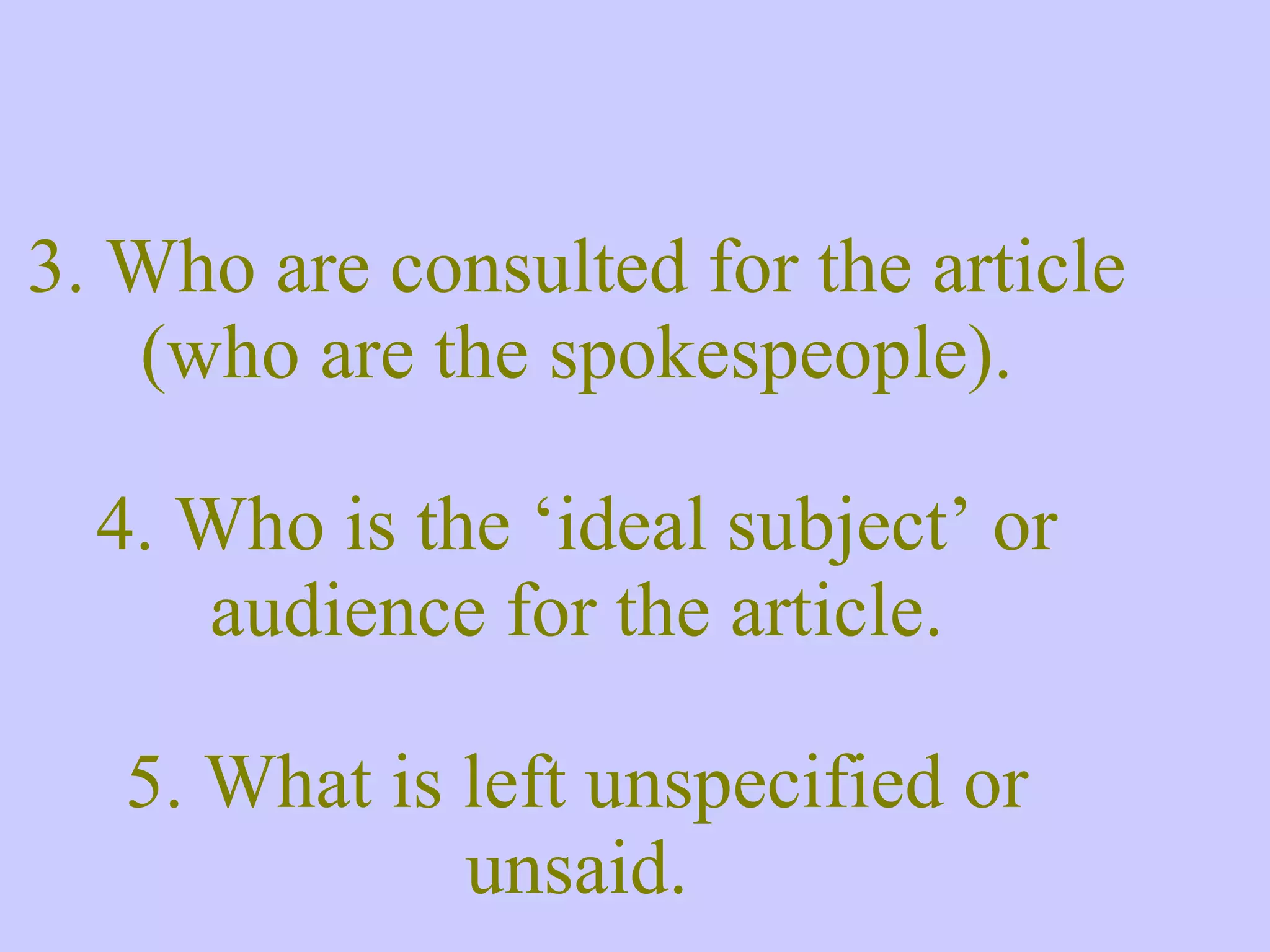 3. Who are consulted for the article (who are the spokespeople). 4. Who is the ‘ideal subject’ or audience for the article. 5. What is left unspecified or unsaid. 