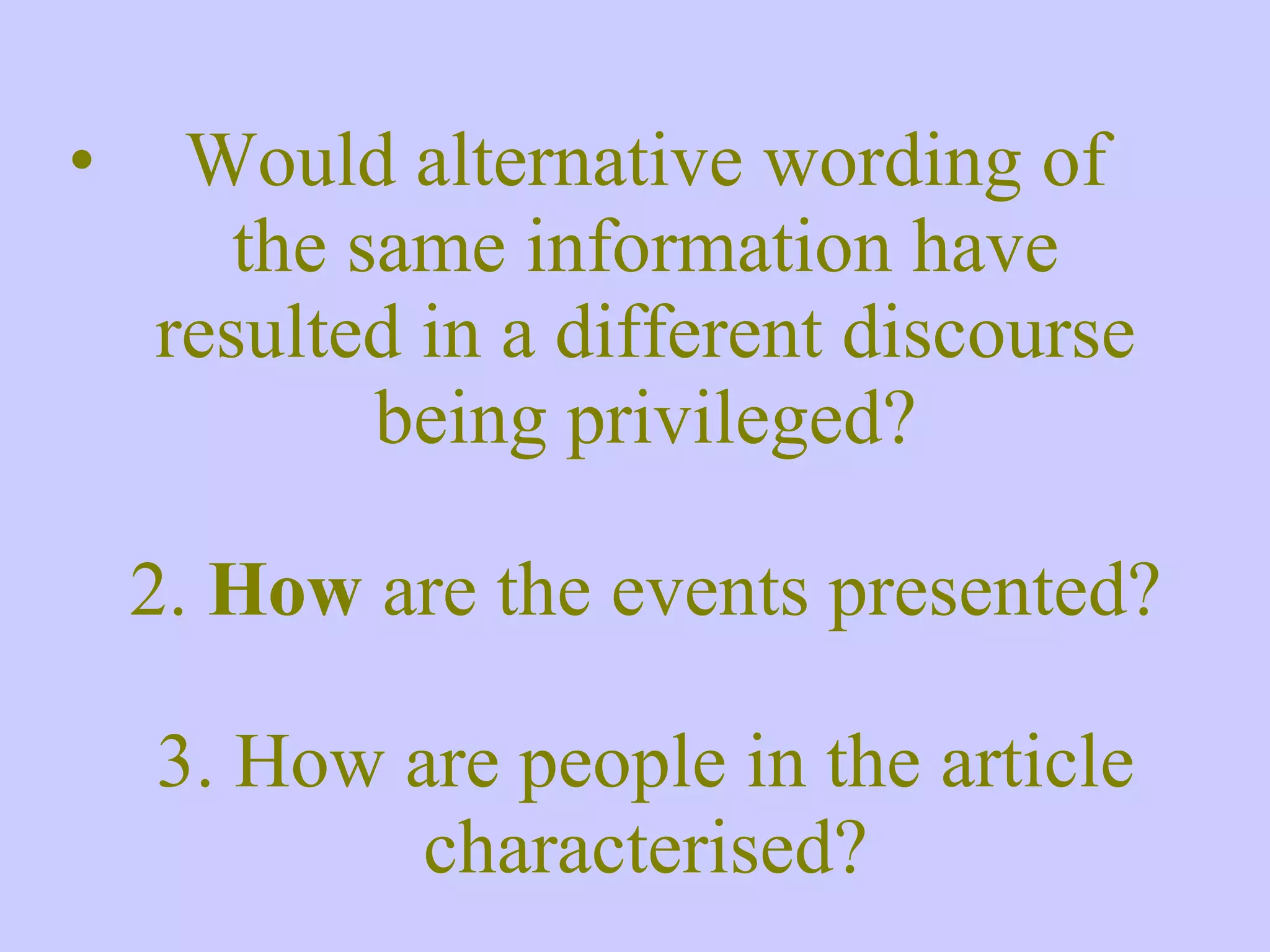 Would alternative wording of the same information have resulted in a different discourse being privileged? 2. How are the events presented? 3. How are people in the article characterised? 