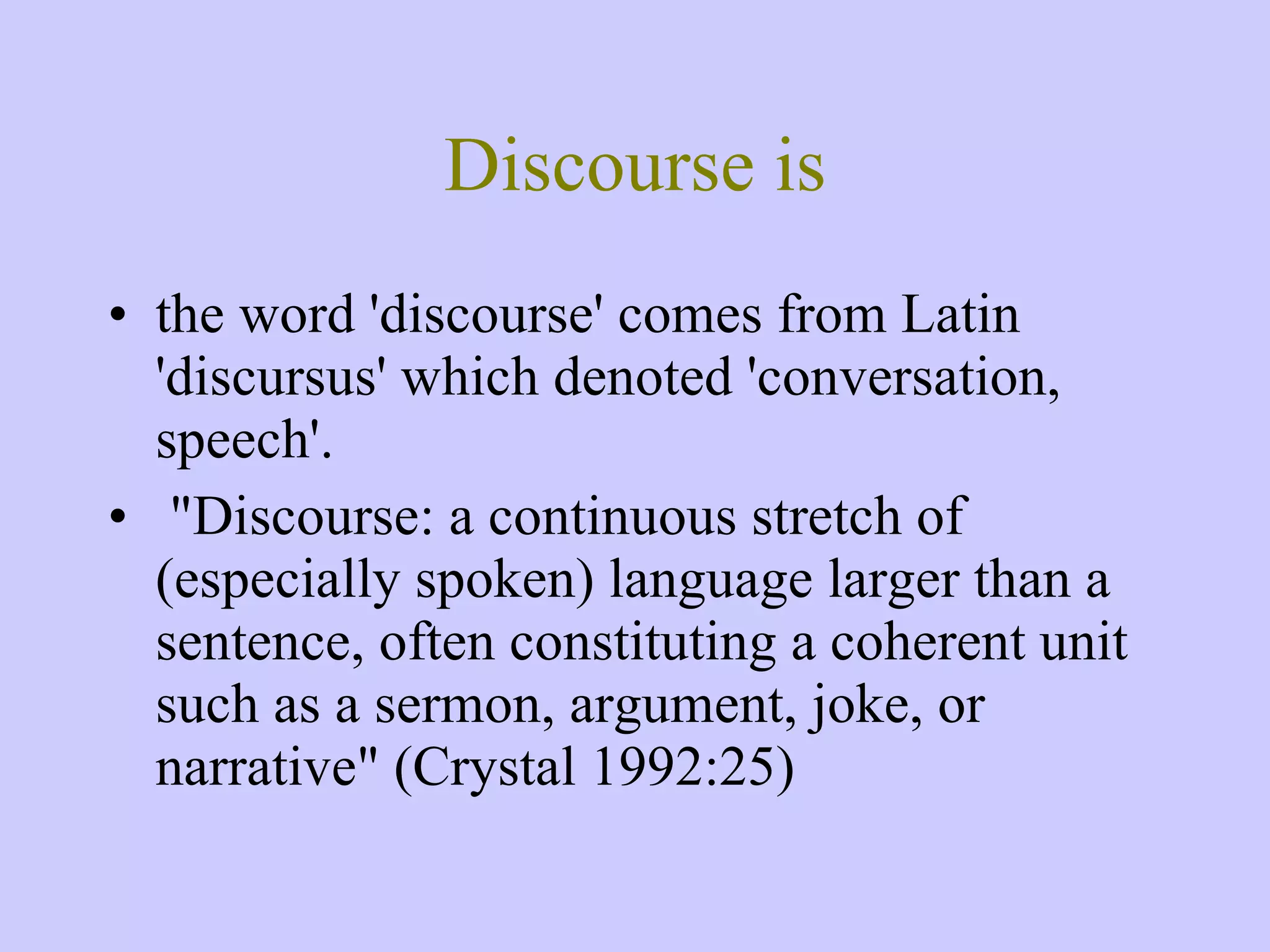 Discourse is the word 'discourse' comes from Latin 'discursus' which denoted 'conversation, speech'. &quot;Discourse: a continuous stretch of (especially spoken) language larger than a sentence, often constituting a coherent unit such as a sermon, argument, joke, or narrative&quot; (Crystal 1992:25) 