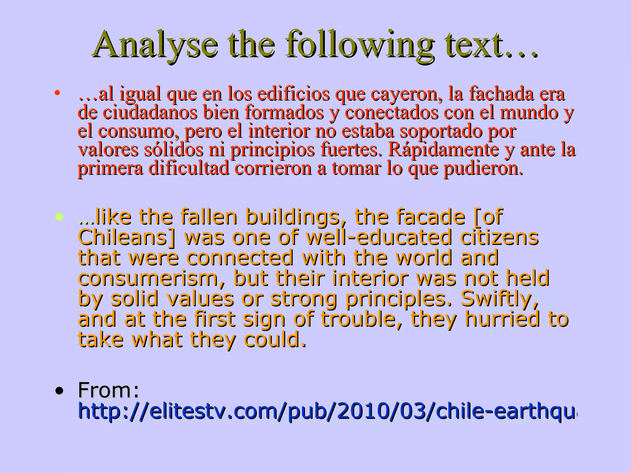 Analyse the following text… … al igual que en los edificios que cayeron, la fachada era de ciudadanos bien formados y conectados con el mundo y el consumo, pero el interior no estaba soportado por valores sólidos ni principios fuertes. Rápidamente y ante la primera dificultad corrieron a tomar lo que pudieron. … like the fallen buildings, the facade [of Chileans] was one of well-educated citizens that were connected with the world and consumerism, but their interior was not held by solid values or strong principles. Swiftly, and at the first sign of trouble, they hurried to take what they could. From: http://elitestv.com/pub/2010/03/chile-earthquake-reveals-social-inequalities 