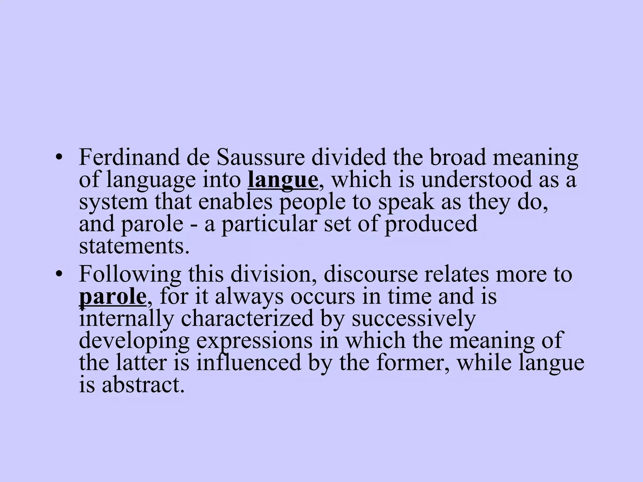 Ferdinand de Saussure divided the broad meaning of language into langue , which is understood as a system that enables people to speak as they do, and parole - a particular set of produced statements. Following this division, discourse relates more to parole , for it always occurs in time and is internally characterized by successively developing expressions in which the meaning of the latter is influenced by the former, while langue is abstract. 