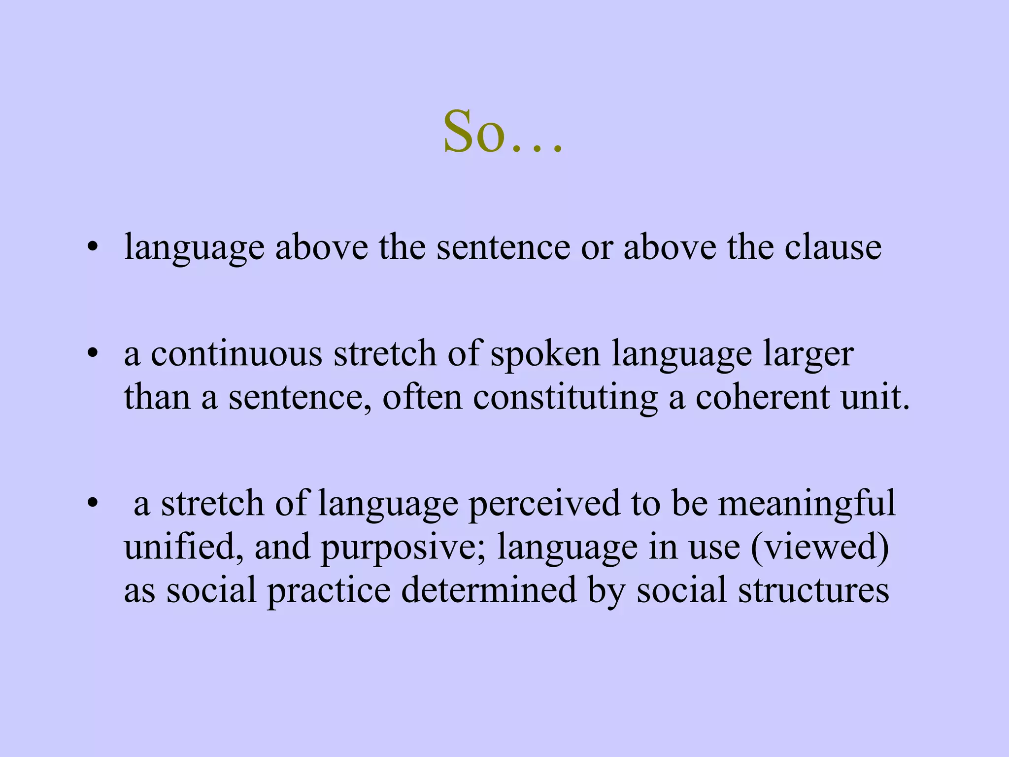 So… language above the sentence or above the clause a continuous stretch of spoken language larger than a sentence, often constituting a coherent unit. a stretch of language perceived to be meaningful unified, and purposive; language in use (viewed) as social practice determined by social structures 