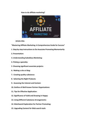 How to do affiliate marketing?
Article title:
"Mastering Affiliate Marketing: A Comprehensive Guide for Success"
1 .Step by step instructions to Do Associate Promoting Momentarily:
2. Presentation:
3. Understanding Subsidiary Marketing:
4. Picking a specialty:
5 Choosing significant associate projects:
6. Making a site or blog:
7. Creating quality substance:
8. Selecting the Right Products:
9. Assessing the Interest and Contest:
10. Outline of Well known Partner Organizations:
11. Tips for Effective Application:
12 .Significance of Valid and Drawing in Happy:
13. Using Different Substance Arrangements:
14. Watchword Exploration for Partner Promoting:
15. Upgrading Content for Web search tools
 