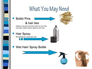 What You May Need
   Bobbi Pins
          & hair ties
    Helps to use pins the same color as your hair,
    and clear rubber bands made for your hair.


   Hair Spray
    No preference, know your hair




   Wet Hair/ Spray Bottle
 