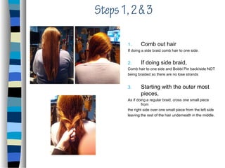 Steps 1, 2 & 3

       1.      Comb out hair
       If doing a side braid comb hair to one side.


       2.      If doing side braid,
       Comb hair to one side and Bobbi Pin back/side NOT
       being braided so there are no lose strands


       3.      Starting with the outer most
               pieces,
       As if doing a regular braid, cross one small piece
                from
       the right side over one small piece from the left side
       leaving the rest of the hair underneath in the middle.
 