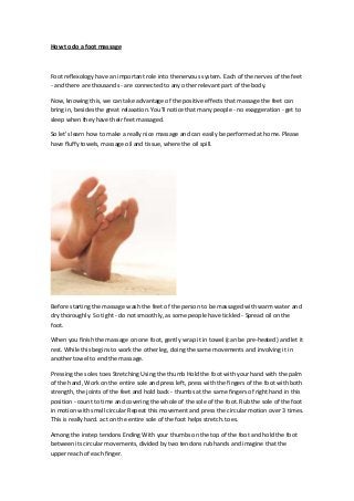 How to do a foot massage
Foot reflexology have an important role into thenervous system. Each of the nerves of the feet
- and there are thousands - are connected to any other relevant part of the body.
Now, knowing this, we can take advantage of the positive effects that massage the feet can
bring in, besides the great relaxation. You'll notice that many people - no exaggeration - get to
sleep when they have their feet massaged.
So let's learn how to make a really nice massage and can easily be performed at home. Please
have fluffy towels, massage oil and tissue, where the oil spill.
Before starting the massage wash the feet of the person to be massaged with warm water and
dry thoroughly. So tight - do not smoothly, as some people have tickled - Spread oil on the
foot.
When you finish the massage on one foot, gently wrap it in towel (can be pre-heated) and let it
rest. While this begins to work the other leg, doing the same movements and involving it in
another towel to end the massage.
Pressing the soles toes Stretching Using the thumb Hold the foot with your hand with the palm
of the hand, Work on the entire sole and press left, press with the fingers of the foot with both
strength, the joints of the feet and hold back - thumbs at the same fingers of right hand in this
position - count to time and covering the whole of the sole of the foot. Rub the sole of the foot
in motion with small circular Repeat this movement and press the circular motion over 3 times.
This is really hard. act on the entire sole of the foot helps stretch. toes.
Among the instep tendons Ending With your thumbs on the top of the foot and hold the foot
between its circular movements, divided by two tendons rub hands and imagine that the
upper reach of each finger.
 