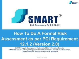 Risk Assessment for PCI 12.1.2



     How To Do A Formal Risk
Assessment as per PCI Requirement
       12.1.2 (Version 2.0)
          SMART ® logo is the registered Trademark of SISA Information Security.
   SMART-RA.com is a patent pending product of SISA Information Security in 125 countries.
                     SISA Information Security is part of SISA Worldwide



                                          smart-ra.com
 