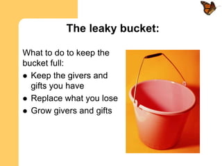 The leaky bucket:

What to do to keep the
bucket full:
 Keep the givers and
  gifts you have
 Replace what you lose
 Grow givers and gifts
 