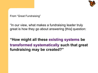 From “Great Fundraising”


“In our view, what makes a fundraising leader truly
great is how they go about answering [this] question:


“How might all these existing systems be
transformed systematically such that great
fundraising may be created?”
 