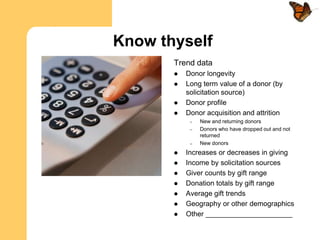 Know thyself
       Trend data
          Donor longevity
          Long term value of a donor (by
           solicitation source)
          Donor profile
          Donor acquisition and attrition
            –   New and returning donors
            –   Donors who have dropped out and not
                returned
            –   New donors
          Increases or decreases in giving
          Income by solicitation sources
          Giver counts by gift range
          Donation totals by gift range
          Average gift trends
          Geography or other demographics
          Other ______________________
 