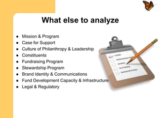 What else to analyze
   Mission & Program
   Case for Support
   Culture of Philanthropy & Leadership
   Constituents
   Fundraising Program
   Stewardship Program
   Brand Identity & Communications
   Fund Development Capacity & Infrastructure
   Legal & Regulatory
 