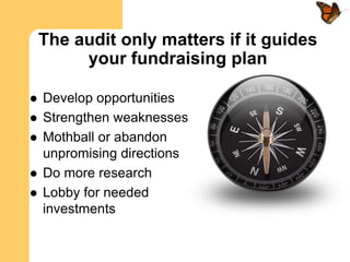 The audit only matters if it guides
         your fundraising plan

   Develop opportunities
   Strengthen weaknesses
   Mothball or abandon
    unpromising directions
   Do more research
   Lobby for needed
    investments
 