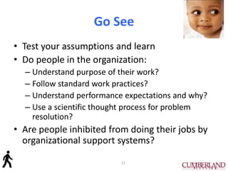 Go See
• Test your assumptions and learn
• Do people in the organization:
– Understand purpose of their work?
– Follow standard work practices?
– Understand performance expectations and why?
– Use a scientific thought process for problem
resolution?
• Are people inhibited from doing their jobs by
organizational support systems?
13
 