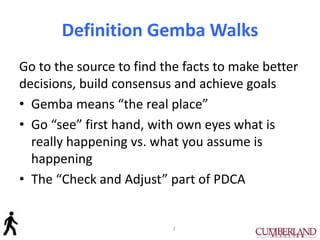 Definition Gemba Walks
Go to the source to find the facts to make better
decisions, build consensus and achieve goals
• Gemba means “the real place”
• Go “see” first hand, with own eyes what is
really happening vs. what you assume is
happening
• The “Check and Adjust” part of PDCA
2
 