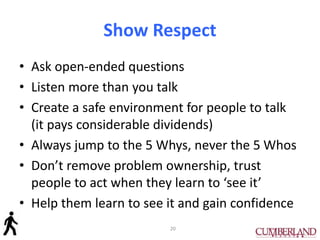 Show Respect
• Ask open-ended questions
• Listen more than you talk
• Create a safe environment for people to talk
(it pays considerable dividends)
• Always jump to the 5 Whys, never the 5 Whos
• Don’t remove problem ownership, trust
people to act when they learn to ‘see it’
• Help them learn to see it and gain confidence
20
 