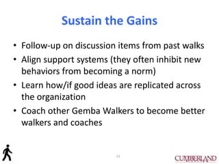 Sustain the Gains
• Follow-up on discussion items from past walks
• Align support systems (they often inhibit new
behaviors from becoming a norm)
• Learn how/if good ideas are replicated across
the organization
• Coach other Gemba Walkers to become better
walkers and coaches
22
 