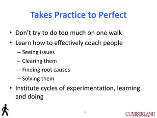 Takes Practice to Perfect
• Don’t try to do too much on one walk
• Learn how to effectively coach people
– Seeing issues
– Clearing them
– Finding root causes
– Solving them
• Institute cycles of experimentation, learning
and doing
23
 