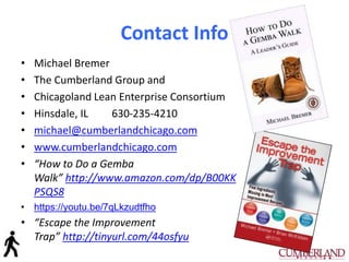 Contact Info
• Michael Bremer
• The Cumberland Group and
• Chicagoland Lean Enterprise Consortium
• Hinsdale, IL 630-235-4210
• michael@cumberlandchicago.com
• www.cumberlandchicago.com
• “How to Do a Gemba
Walk” http://www.amazon.com/dp/B00KK
PSQS8
• https://youtu.be/7qLkzudtfho
• “Escape the Improvement
Trap” http://tinyurl.com/44osfyu
 